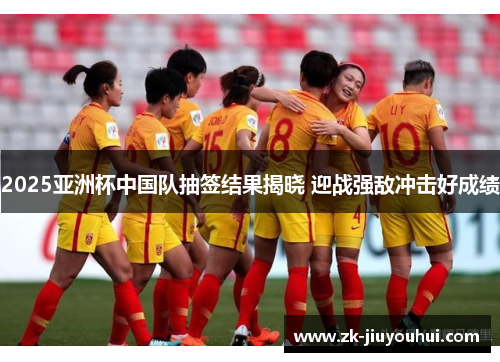 2025亚洲杯中国队抽签结果揭晓 迎战强敌冲击好成绩